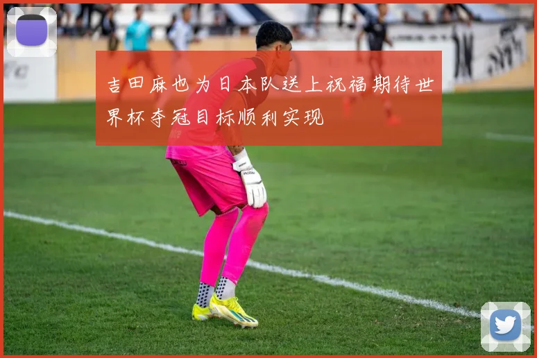 吉田麻也为日本队送上祝福期待世界杯夺冠目标顺利实现