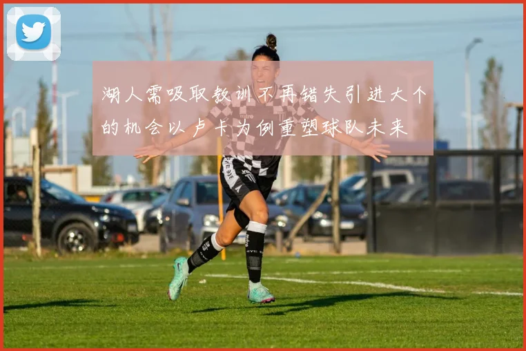 湖人需吸取教训不再错失引进大个的机会以卢卡为例重塑球队未来