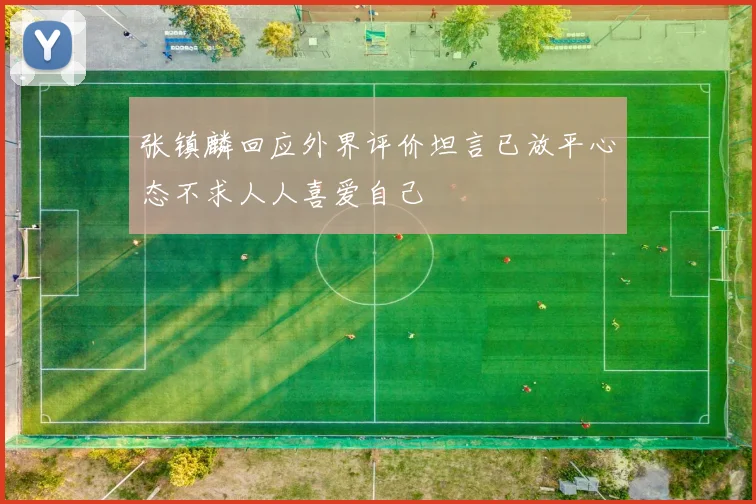 张镇麟回应外界评价坦言已放平心态不求人人喜爱自己