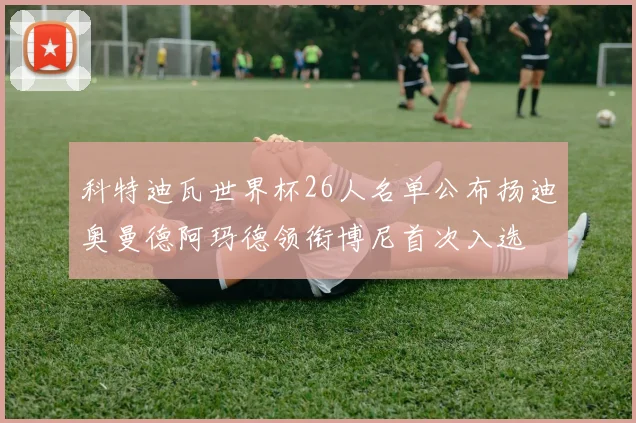 科特迪瓦世界杯26人名单公布扬迪奥曼德阿玛德领衔博尼首次入选