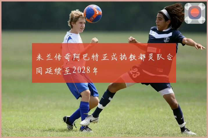 米兰传奇阿巴特正式执教都灵队合同延续至2028年