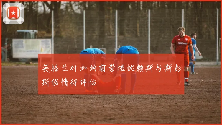 英格兰对加纳前景堪忧赖斯与斯彭斯伤情待评估