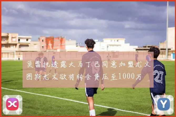 莫雷托透露大马丁已同意加盟尤文图斯尤文欲将转会费压至1000万