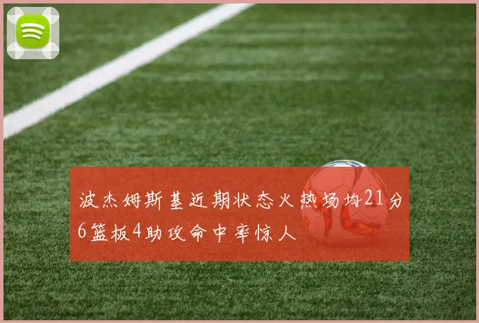 波杰姆斯基近期状态火热场均21分6篮板4助攻命中率惊人