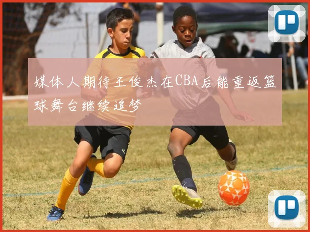 媒体人期待王俊杰在CBA后能重返篮球舞台继续追梦