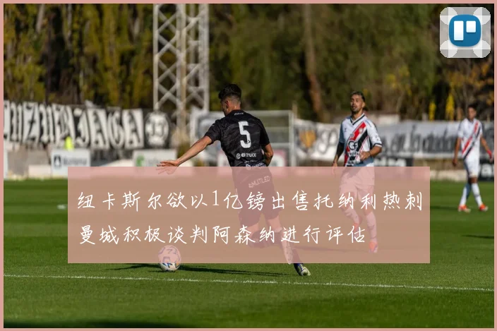 纽卡斯尔欲以1亿镑出售托纳利热刺曼城积极谈判阿森纳进行评估