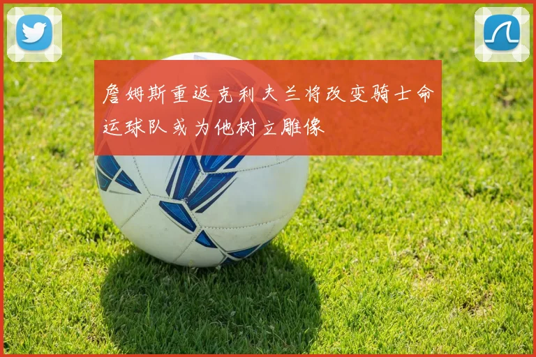 詹姆斯重返克利夫兰将改变骑士命运球队或为他树立雕像