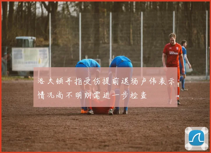 洛夫顿手指受伤提前退场卢伟表示情况尚不明朗需进一步检查