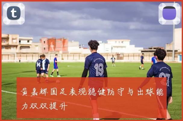 黄嘉辉国足表现稳健防守与出球能力双双提升