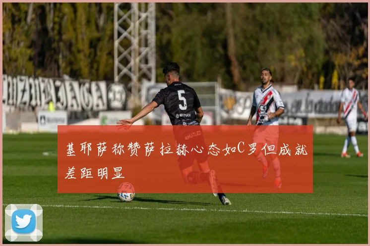 基耶萨称赞萨拉赫心态如C罗但成就差距明显