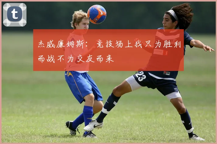 杰威廉姆斯：竞技场上我只为胜利而战不为交友而来