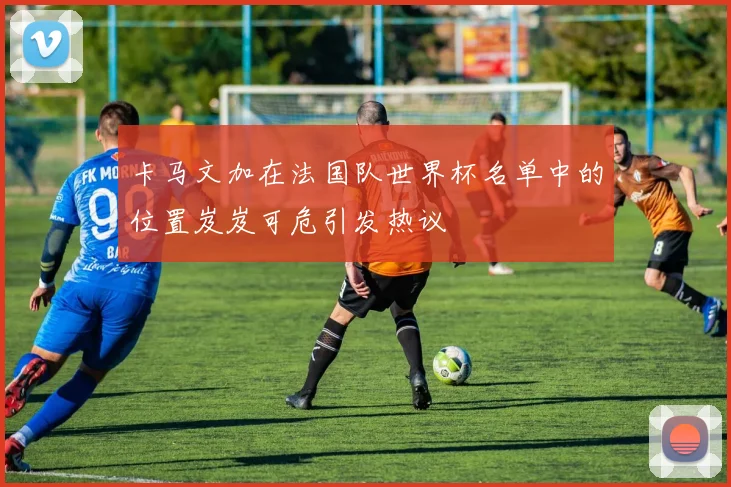 卡马文加在法国队世界杯名单中的位置岌岌可危引发热议