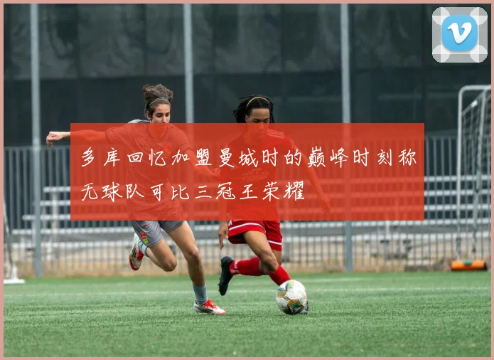 多库回忆加盟曼城时的巅峰时刻称无球队可比三冠王荣耀