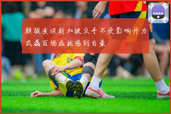 颜骏凌谈新加坡交手不受影响并为武磊百场成就感到自豪