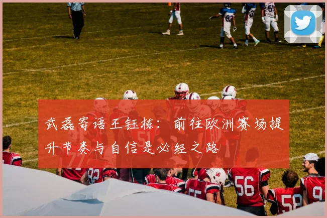 武磊寄语王钰栋：前往欧洲赛场提升节奏与自信是必经之路