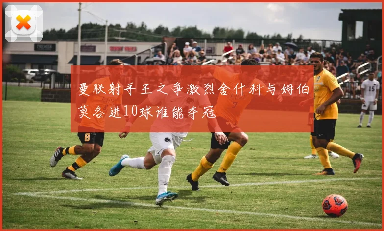 曼联射手王之争激烈舍什科与姆伯莫各进10球谁能夺冠