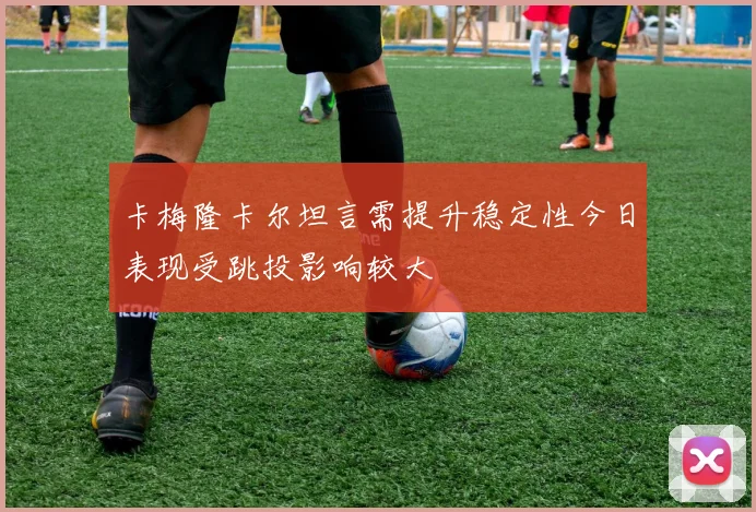 卡梅隆卡尔坦言需提升稳定性今日表现受跳投影响较大