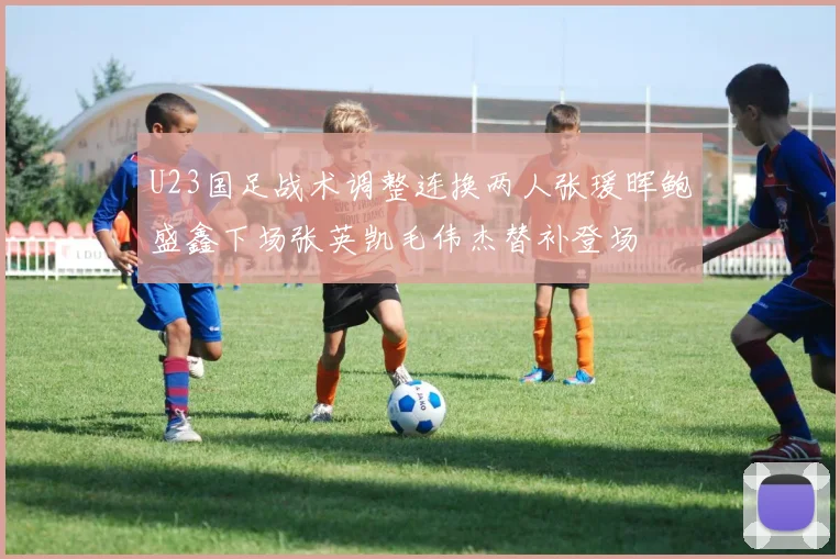 U23国足战术调整连换两人张瑗晖鲍盛鑫下场张英凯毛伟杰替补登场