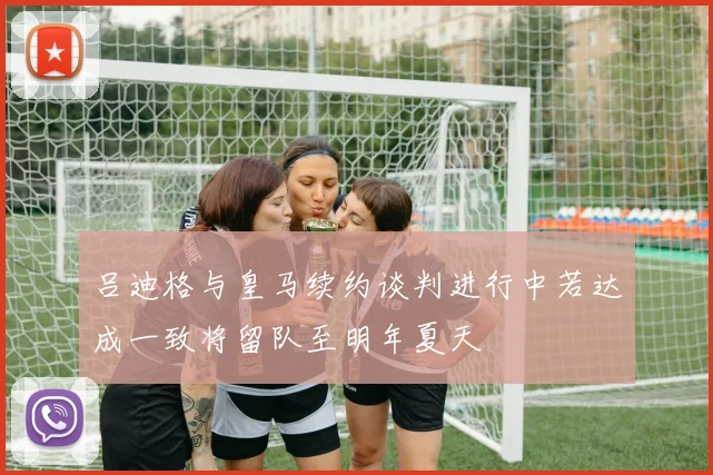 吕迪格与皇马续约谈判进行中若达成一致将留队至明年夏天