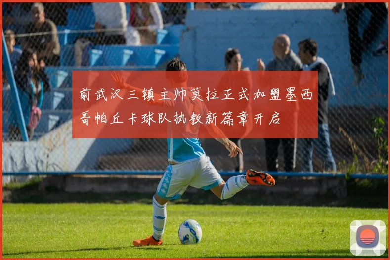 前武汉三镇主帅莫拉正式加盟墨西哥帕丘卡球队执教新篇章开启