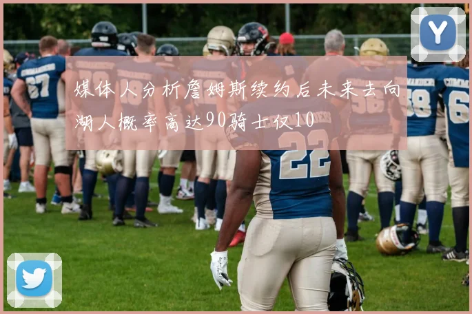 媒体人分析詹姆斯续约后未来去向湖人概率高达90骑士仅10