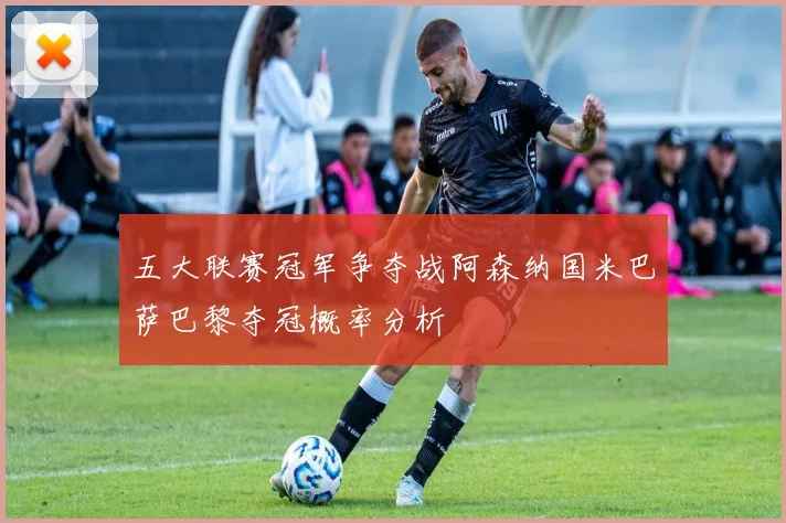 五大联赛冠军争夺战阿森纳国米巴萨巴黎夺冠概率分析